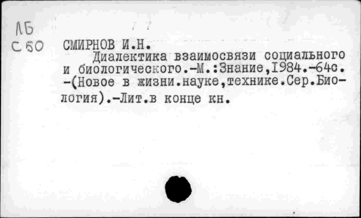 ﻿№
с 50 СМИРНОВ и.н.
Диалектика взаимосвязи социального и биологического.-М.:3нание,1984.-64с. -(Новое в жизни.науке,технике.Сер.Биология).-Лит.в конце кн.